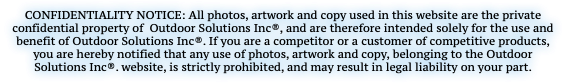 CONFIDENTIALITY NOTICE: All photos, artwork and copy used in this website are the private confidential property of Outdoor Solutions Inc®, and are therefore intended solely for the use and benefit of Outdoor Solutions Inc®. If you are a competitor or a customer of competitive products, you are hereby notified that any use of photos, artwork and copy, belonging to the Outdoor Solutions Inc®. website, is strictly prohibited, and may result in legal liability on your part.