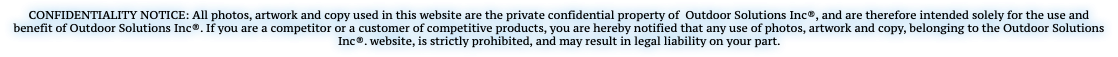 CONFIDENTIALITY NOTICE: All photos, artwork and copy used in this website are the private confidential property of Outdoor Solutions Inc®, and are therefore intended solely for the use and benefit of Outdoor Solutions Inc®. If you are a competitor or a customer of competitive products, you are hereby notified that any use of photos, artwork and copy, belonging to the Outdoor Solutions Inc®. website, is strictly prohibited, and may result in legal liability on your part.